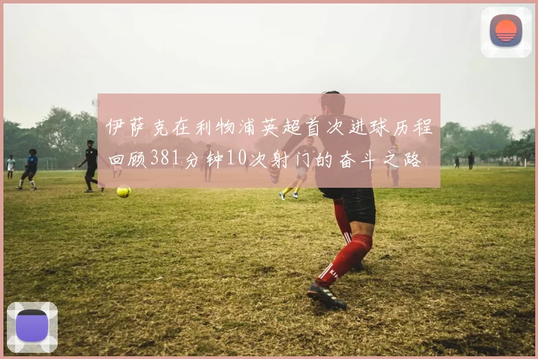 伊萨克在利物浦英超首次进球历程回顾381分钟10次射门的奋斗之路