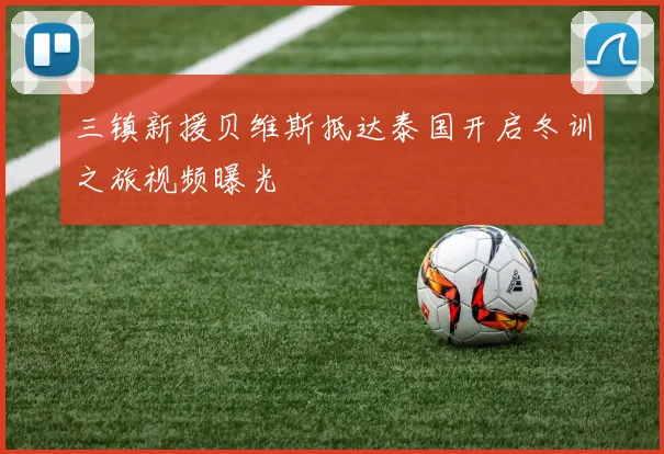 三镇新援贝维斯抵达泰国开启冬训之旅视频曝光