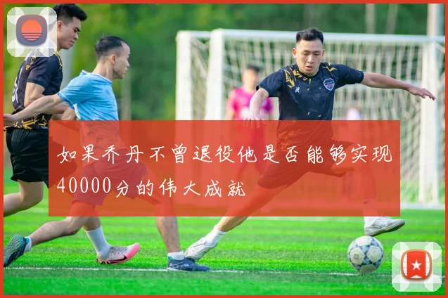 如果乔丹不曾退役他是否能够实现40000分的伟大成就