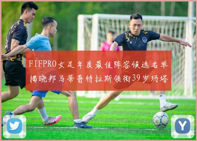 FIFPRO女足年度最佳阵容候选名单揭晓邦马蒂普特拉斯领衔39岁玛塔入围