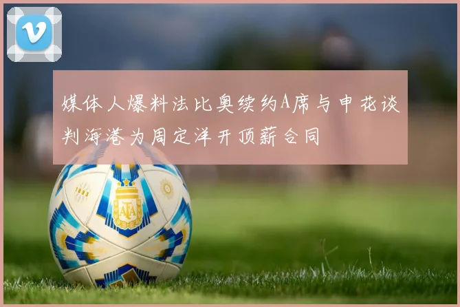 媒体人爆料法比奥续约A席与申花谈判海港为周定洋开顶薪合同