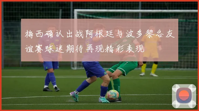 梅西确认出战阿根廷与波多黎各友谊赛球迷期待再现精彩表现