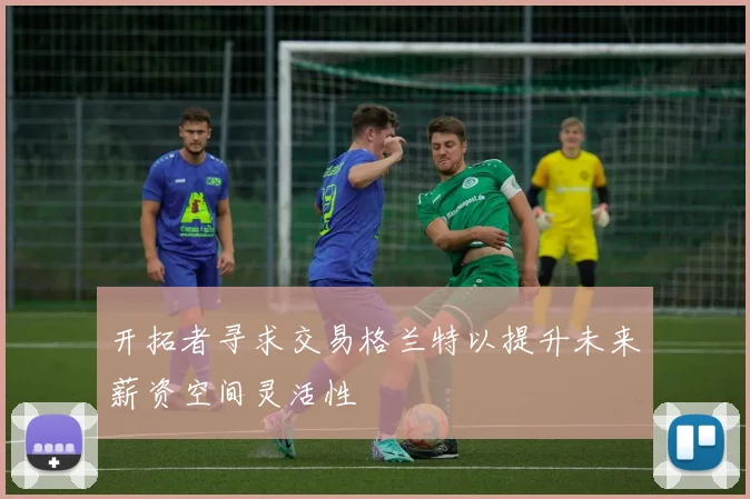开拓者寻求交易格兰特以提升未来薪资空间灵活性