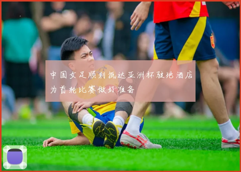 中国女足顺利抵达亚洲杯驻地酒店为首轮比赛做好准备