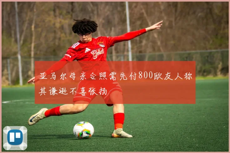 亚马尔母亲合照需先付800欧友人称其谦逊不喜张扬