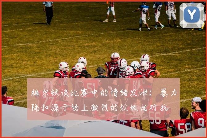 梅尔顿谈比赛中的情绪发泄：暴力隔扣源于场上激烈的垃圾话对抗